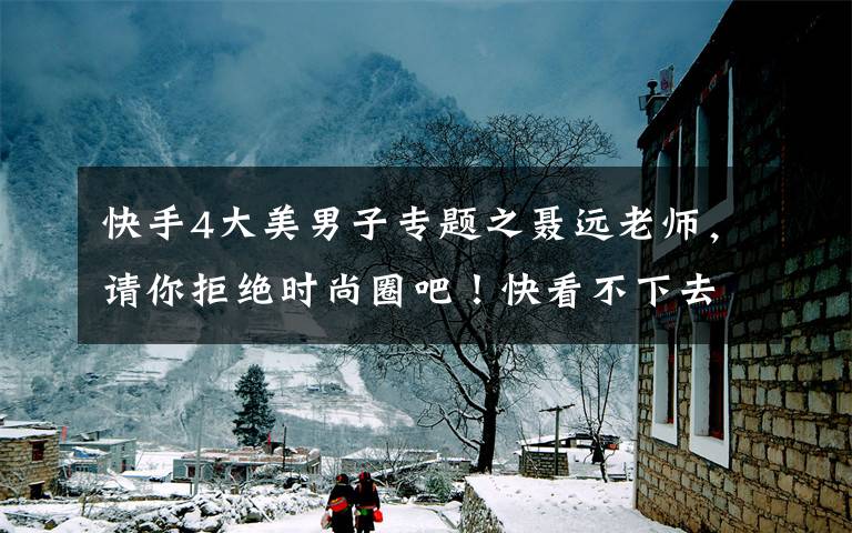 快手4大美男子专题之聂远老师,请你拒绝时尚圈吧!快看不下去了……