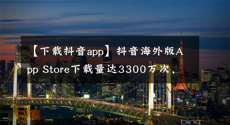 【下载抖音app】抖音海外版App Store下载量达3300万次,位居第一