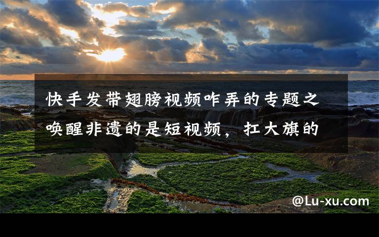 快手发带翅膀视频咋弄的专题之唤醒非遗的是短视频,扛大旗的是快手90后