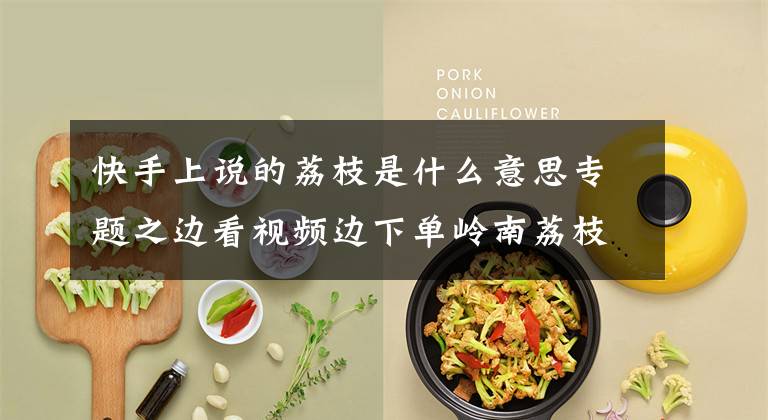 快手上说的荔枝是什么意思专题之边看视频边下单岭南荔枝,快手助力广东荔枝销售