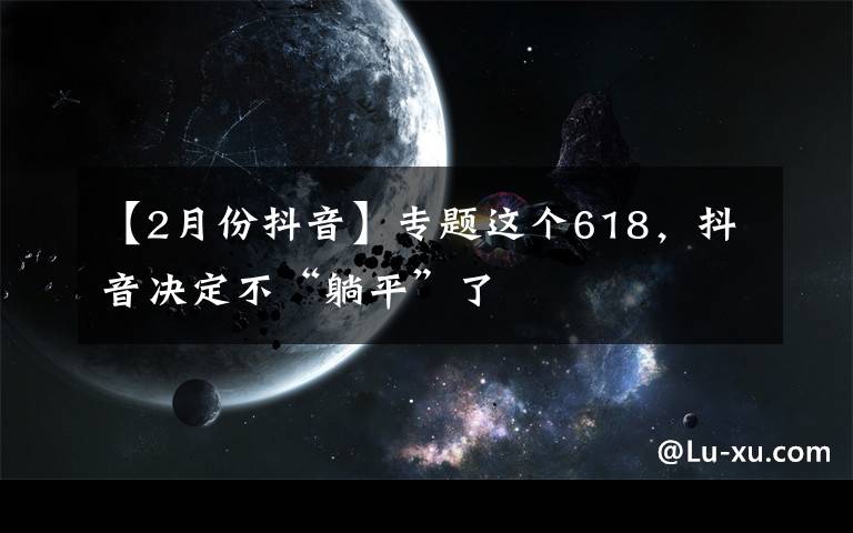 【2月份抖音】专题这个618,抖音决定不“躺平”了