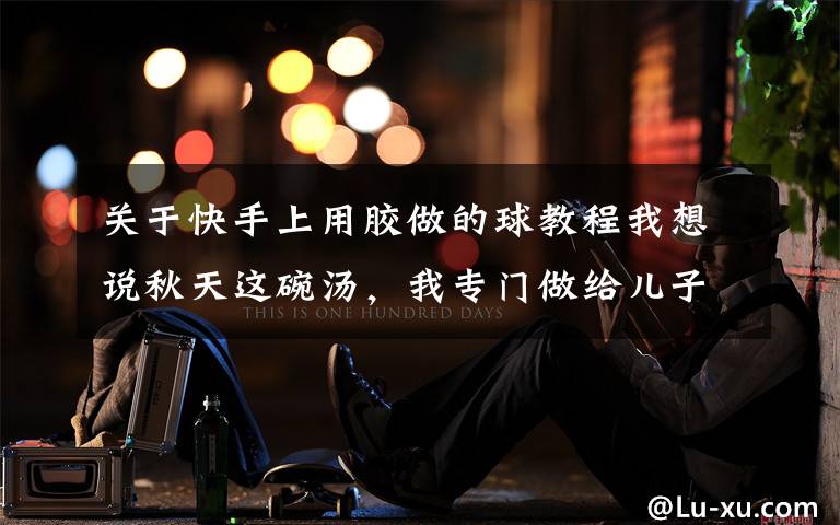 关于快手上用胶做的球教程我想说秋天这碗汤,我专门做给儿子吃,细嫩鲜美,好做又好吃,鲜掉眉毛