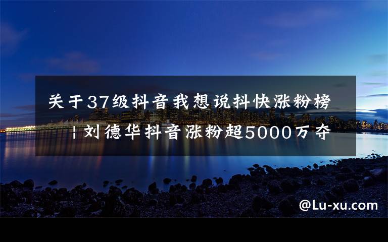 关于37级抖音我想说抖快涨粉榜 | 刘德华抖音涨粉超5000万夺冠