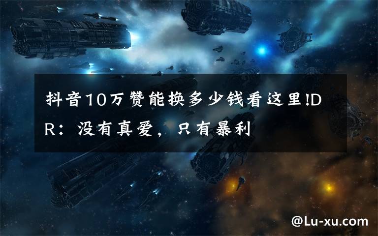 抖音10万赞能换多少钱看这里!DR:没有真爱,只有暴利