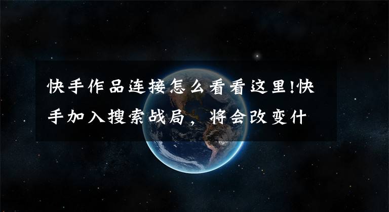 快手作品连接怎么看看这里!快手加入搜索战局,将会改变什么