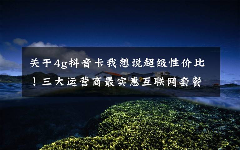 关于4g抖音卡我想说超级性价比!三大运营商最实惠互联网套餐都在这里了,快来get