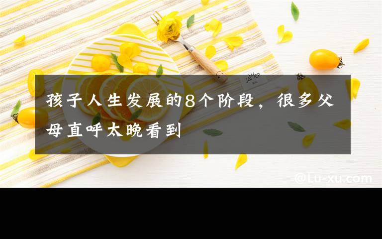 孩子人生发展的8个阶段,很多父母直呼太晚看到