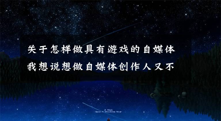 关于怎样做具有游戏的自媒体我想说想做自媒体创作人又不会写文章?那来看看我怎么写的吧