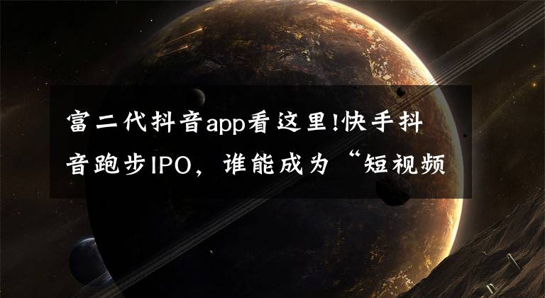 富二代抖音app看这里!快手抖音跑步IPO,谁能成为“短视频第一股”
