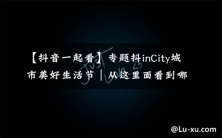 【抖音一起看】专题抖inCity城市美好生活节｜从这里面看到哪些抖音网红的影子？