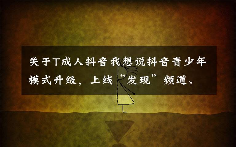 关于T成人抖音我想说抖音青少年模式升级,上线“发现”频道、适龄推荐等功能