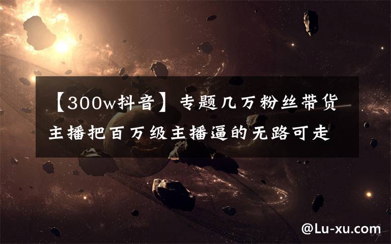 【300w抖音】专题几万粉丝带货主播把百万级主播逼的无路可走,抖音今年翻天了