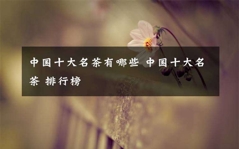 中国十大名茶有哪些 中国十大名茶 排行榜