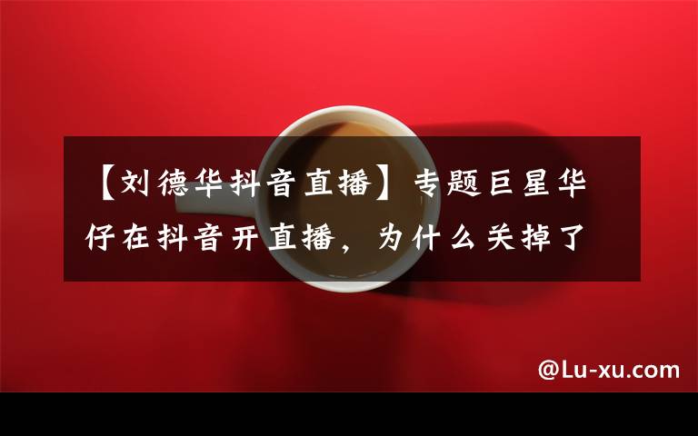 【刘德华抖音直播】专题巨星华仔在抖音开直播,为什么关掉了刷礼物功能?