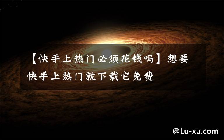 【快手上热门必须花钱吗】想要快手上热门就下载它免费