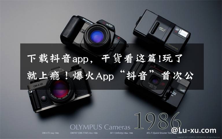 下载抖音app,干货看这篇!玩了就上瘾!爆火App“抖音”首次公开:全球月活跃用户数突破5亿