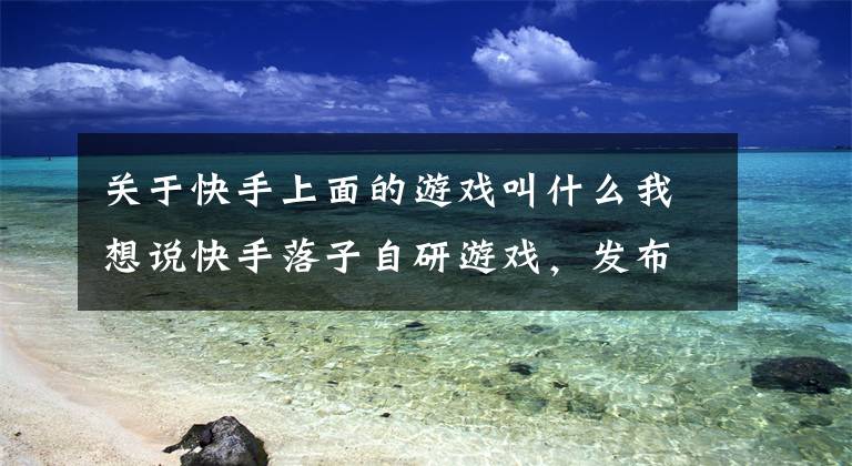 关于快手上面的游戏叫什么我想说快手落子自研游戏,发布首款手游
