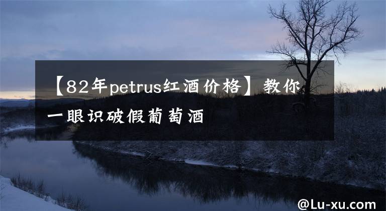 【82年petrus红酒价格】教你一眼识破假葡萄酒