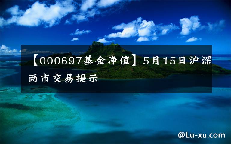 【000697基金净值】5月15日沪深两市交易提示