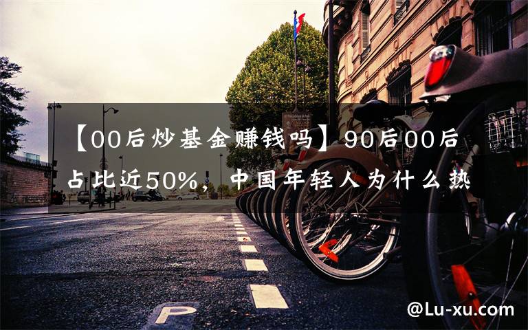 【00后炒基金赚钱吗】90后00后占比近50%,中国年轻人为什么热衷炒基金?