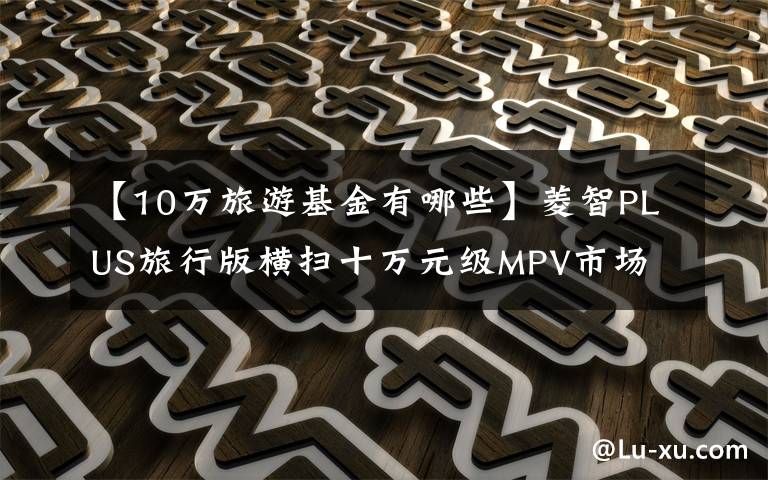 【10万旅游基金有哪些】菱智PLUS旅行版横扫十万元级MPV市场