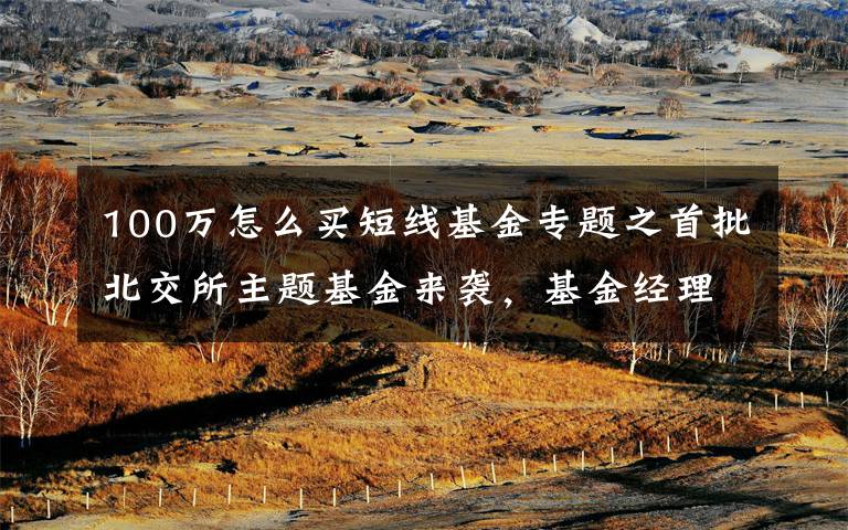 100万怎么买短线基金专题之首批北交所主题基金来袭,基金经理提醒:不要高估短线机会,不能低估长期价值