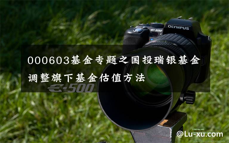 000603基金专题之国投瑞银基金调整旗下基金估值方法