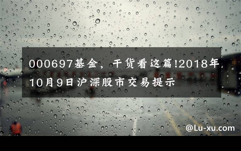 000697基金，干货看这篇!2018年10月9日沪深股市交易提示