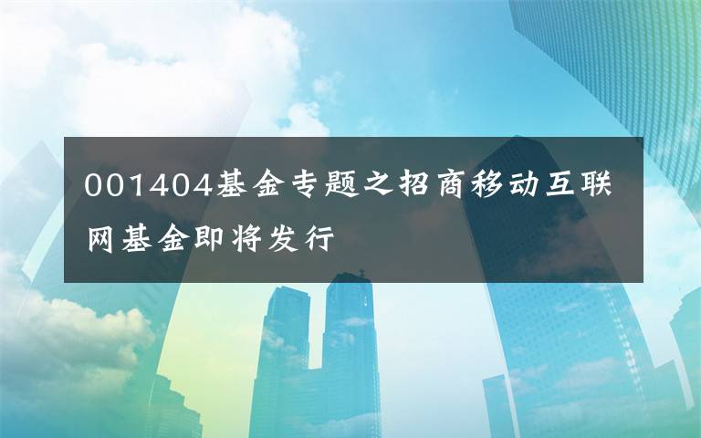 001404基金专题之招商移动互联网基金即将发行