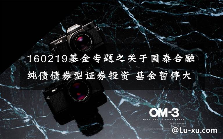 160219基金专题之关于国泰合融纯债债券型证券投资 基金暂停大额申购(含定投)及转换转入业务的公告