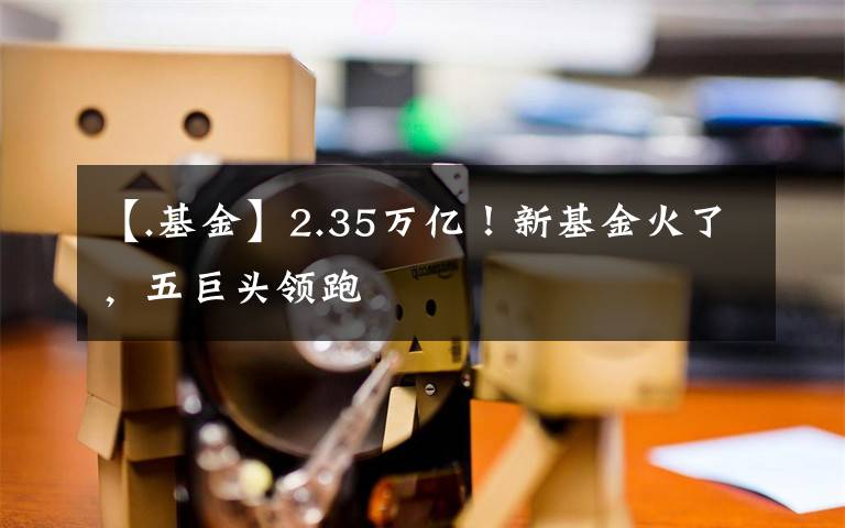 【.基金】2.35万亿！新基金火了，五巨头领跑