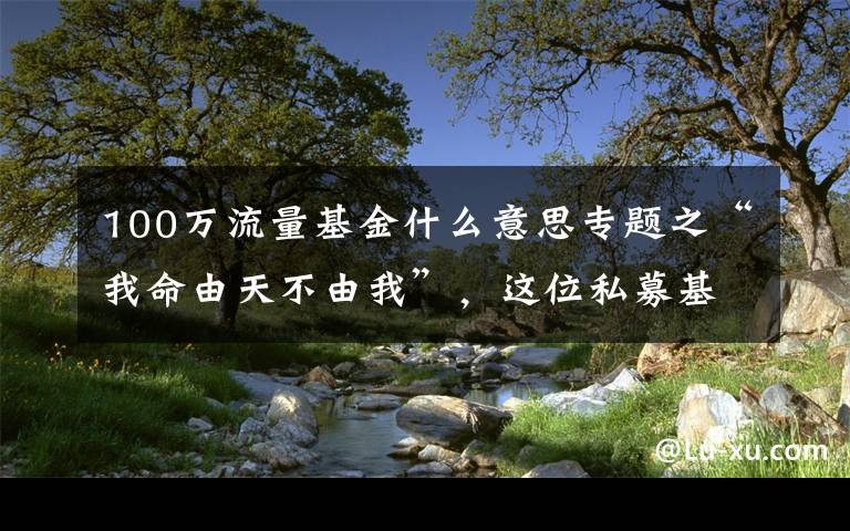 100万流量基金什么意思专题之“我命由天不由我”，这位私募基金经理为何“发帖求火”？