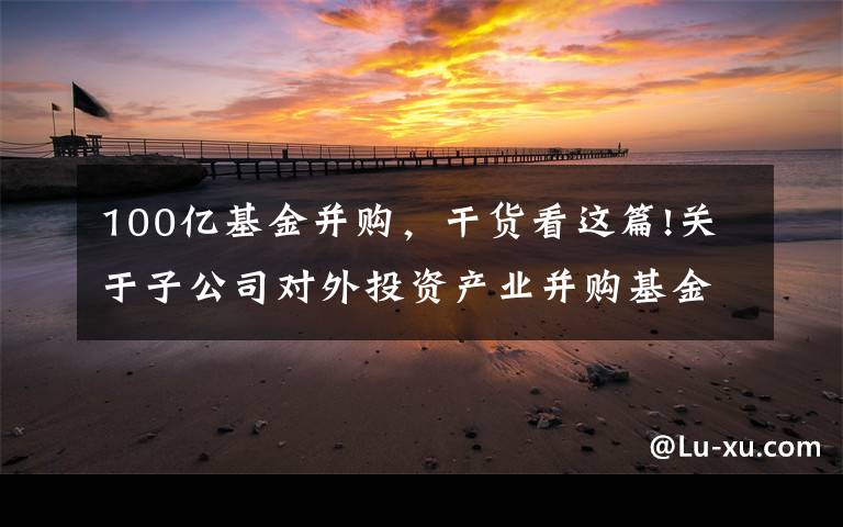 100亿基金并购,干货看这篇!关于子公司对外投资产业并购基金的 进展公告