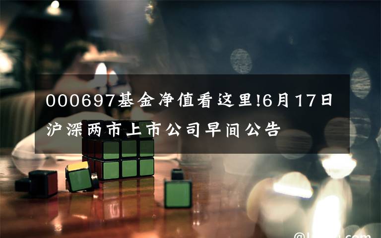 000697基金净值看这里!6月17日沪深两市上市公司早间公告