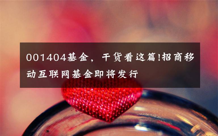 001404基金，干货看这篇!招商移动互联网基金即将发行