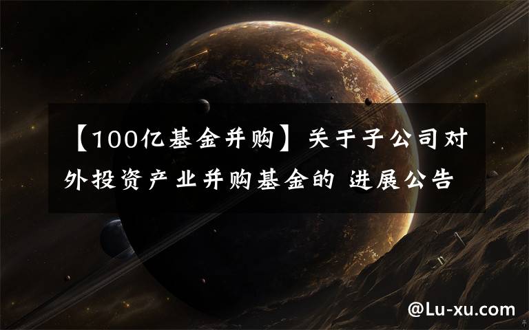 【100亿基金并购】关于子公司对外投资产业并购基金的 进展公告
