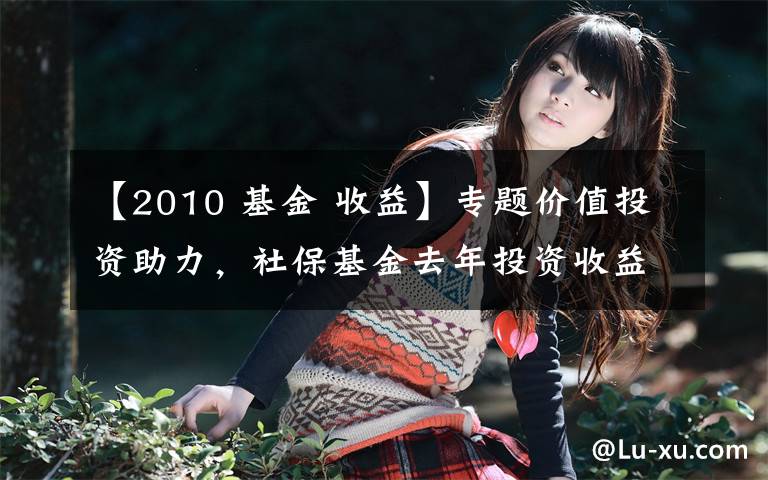 【2010 基金 收益】专题价值投资助力,社保基金去年投资收益率创2010年已来新高