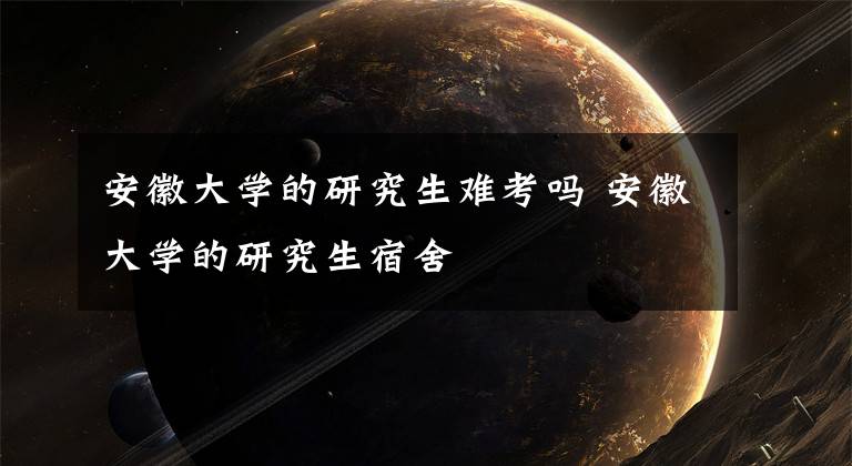 安徽大学的研究生难考吗 安徽大学的研究生宿舍