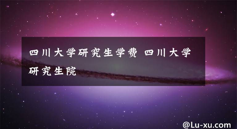 四川大学研究生学费 四川大学研究生院