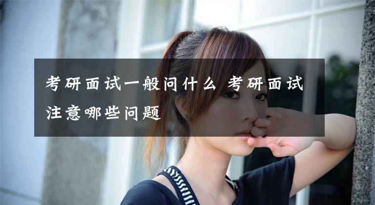 考研面试一般问什么 考研面试注意哪些问题