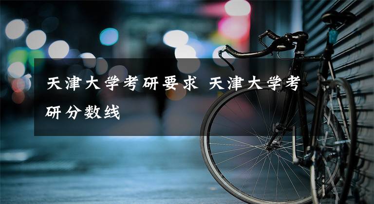 天津大学考研要求 天津大学考研分数线