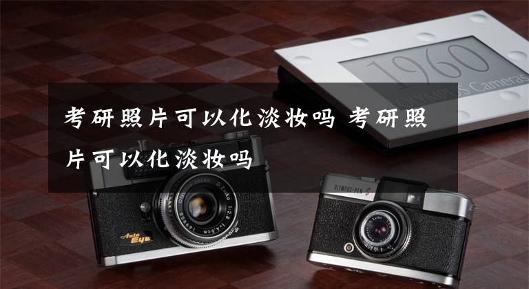 考研照片可以化淡妆吗 考研照片可以化淡妆吗