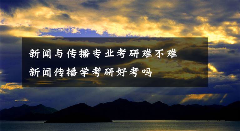 新闻与传播专业考研难不难 新闻传播学考研好考吗