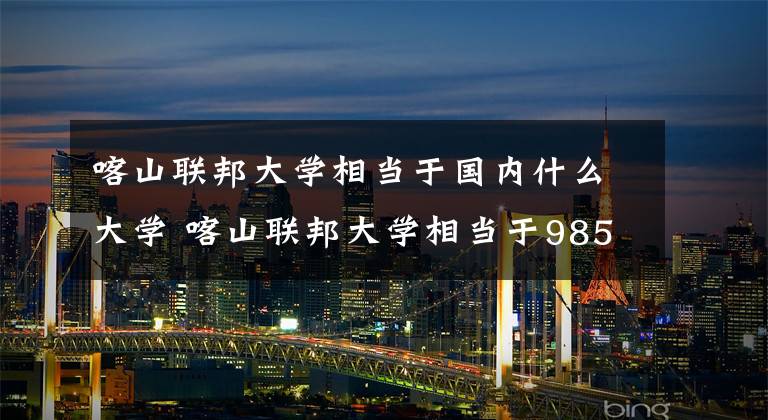喀山联邦大学相当于国内什么大学 喀山联邦大学相当于985
