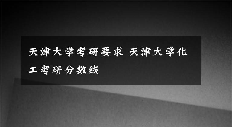 天津大学考研要求 天津大学化工考研分数线