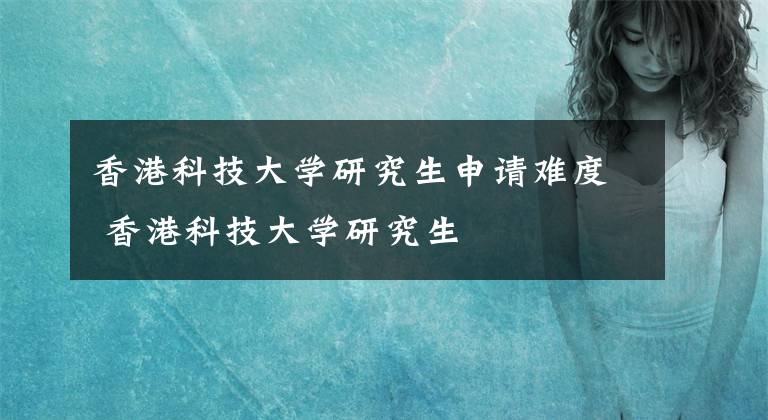 香港科技大学研究生申请难度 香港科技大学研究生