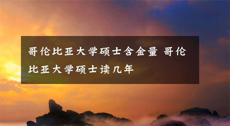 哥伦比亚大学硕士含金量 哥伦比亚大学硕士读几年