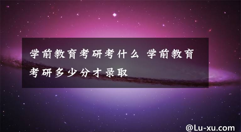 学前教育考研考什么 学前教育考研多少分才录取
