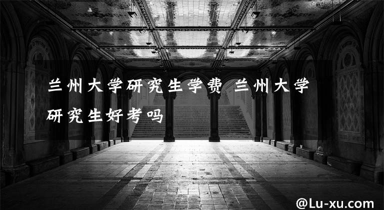 兰州大学研究生学费 兰州大学研究生好考吗