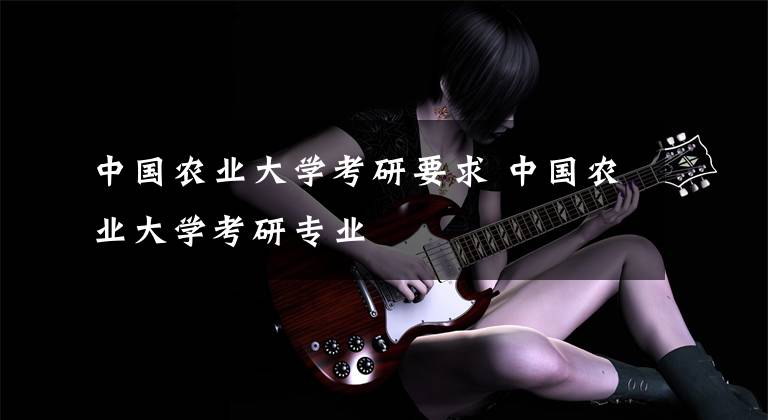 中国农业大学考研要求 中国农业大学考研专业